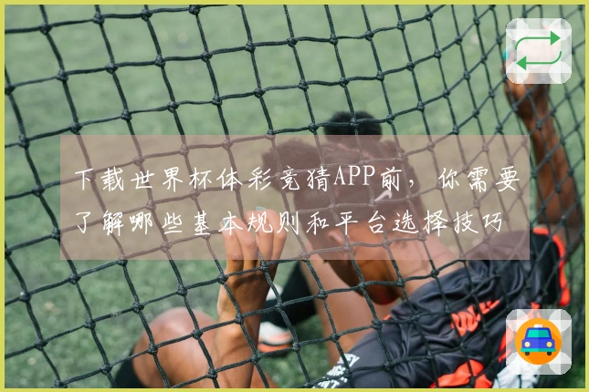 下载世界杯体彩竞猜APP前，你需要了解哪些基本规则和平台选择技巧？